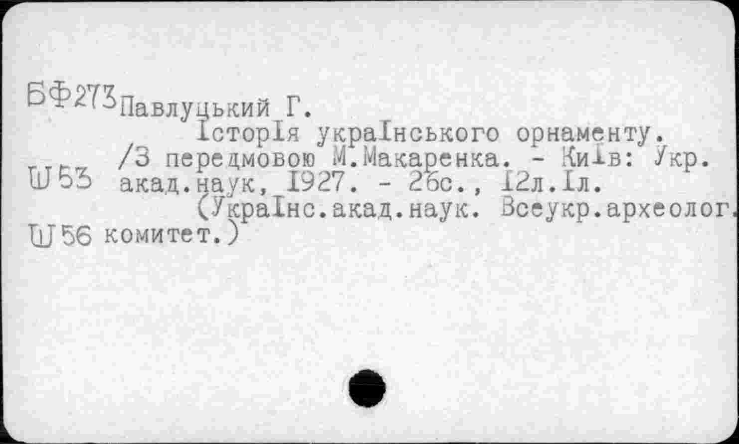 ﻿Б ? 2^Павлуцький Г.
Історія українського орнаменту.
/З передмовою М.Макаренка. - Київ: Укр.
U53 акад.наук, 1927. - 2Бс., ІЗл.Іл.
(Україно.акад.наук. Зсеукр.археолог ■QJ56 комитет. )